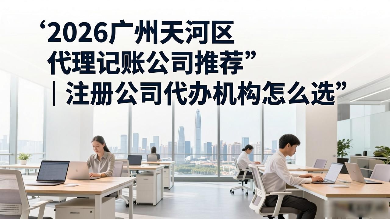 2026广州天河区代理记账公司推荐｜注册公司代办机构怎么选